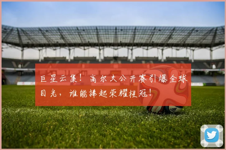巨星云集！高尔夫公开赛引爆全球目光，谁能捧起荣耀桂冠！
