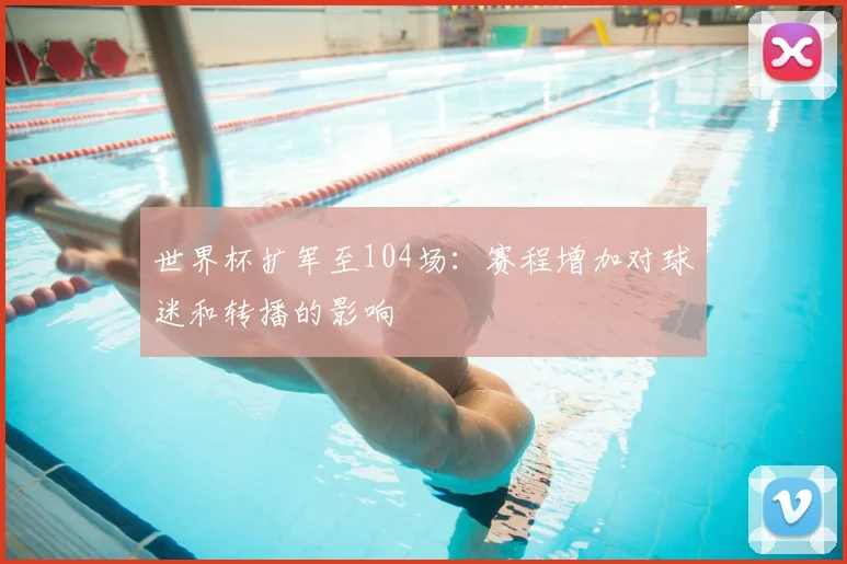世界杯扩军至104场：赛程增加对球迷和转播的影响