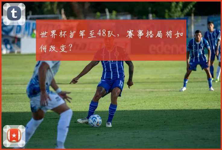 世界杯扩军至48队，赛事格局将如何改变？