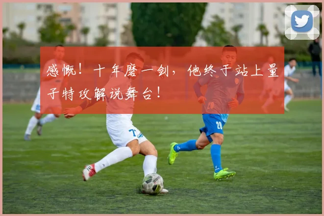 感慨！十年磨一剑，他终于站上量子特攻解说舞台！