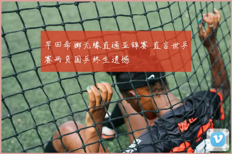 早田希娜无缘直通亚锦赛 直言世乒赛两负国乒终生遗憾
