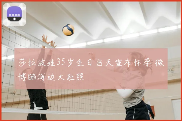莎拉波娃35岁生日当天宣布怀孕 微博晒海边大肚照
