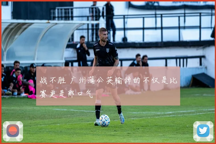 战不胜 广州蒲公英输掉的不仅是比赛更是那口气