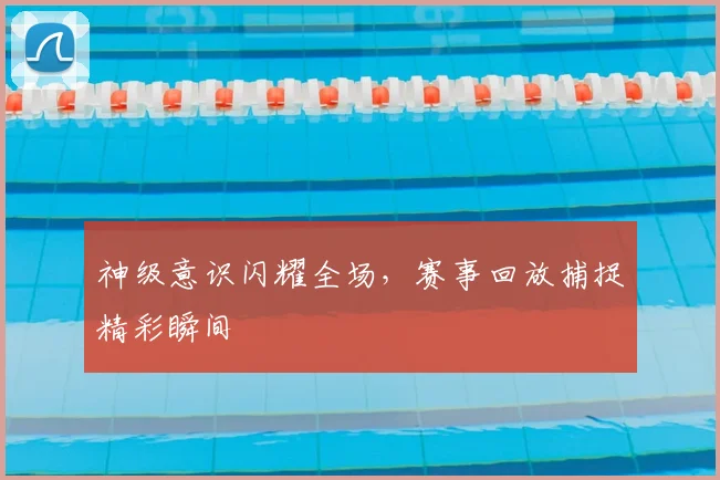 神级意识闪耀全场，赛事回放捕捉精彩瞬间
