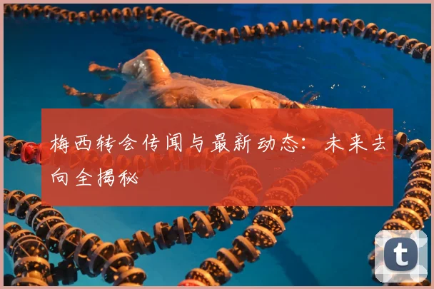 梅西转会传闻与最新动态：未来去向全揭秘