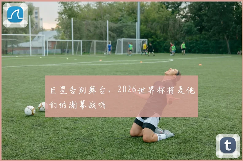 巨星告别舞台，2026世界杯将是他们的谢幕战吗
