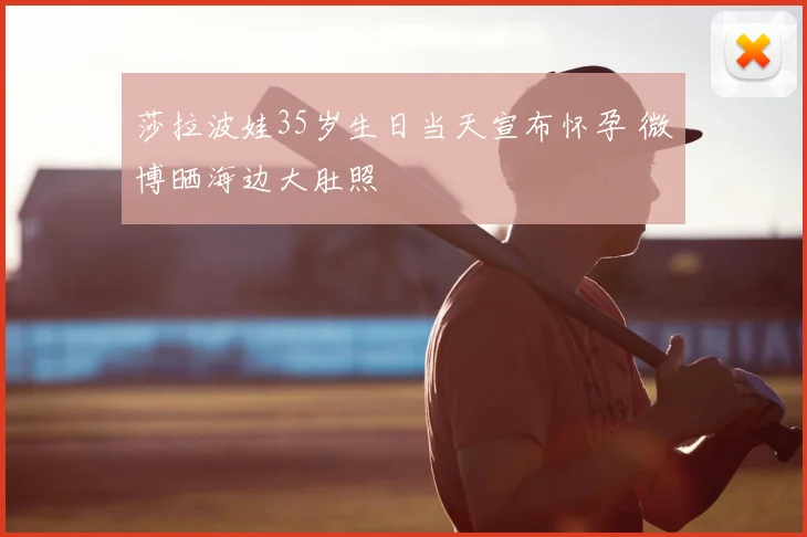 莎拉波娃35岁生日当天宣布怀孕 微博晒海边大肚照