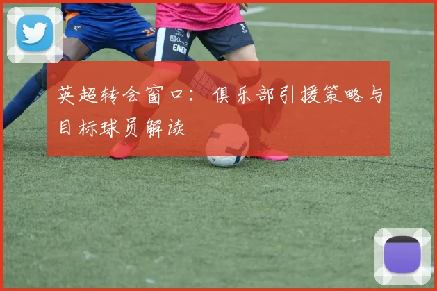英超转会窗口：俱乐部引援策略与目标球员解读