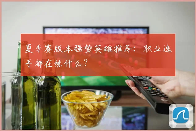 夏季赛版本强势英雄推荐：职业选手都在练什么？