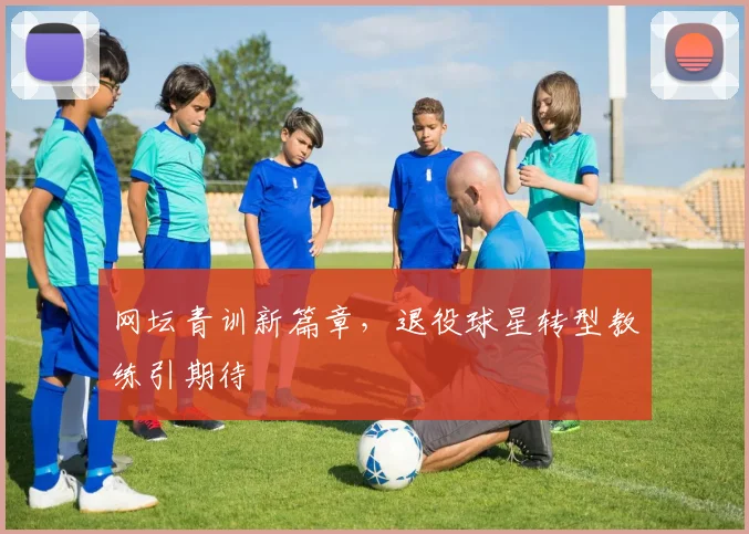 网坛青训新篇章，退役球星转型教练引期待