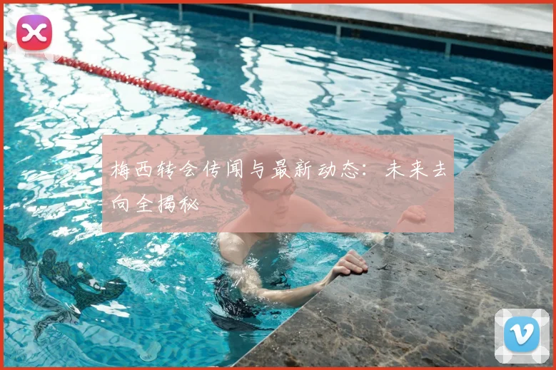 梅西转会传闻与最新动态：未来去向全揭秘