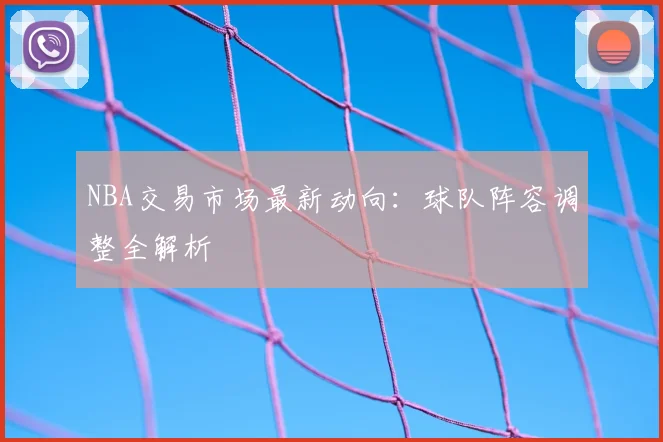 NBA交易市场最新动向：球队阵容调整全解析