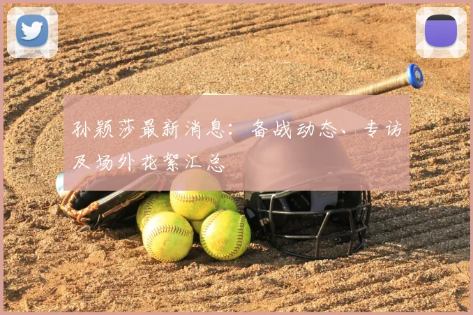 孙颖莎最新消息：备战动态、专访及场外花絮汇总
