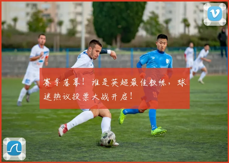 赛季落幕！谁是英超最佳教练，球迷热议投票大战开启！