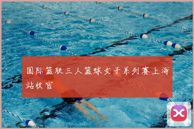 国际篮联三人篮球女子系列赛上海站收官