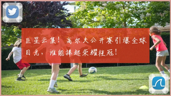 巨星云集！高尔夫公开赛引爆全球目光，谁能捧起荣耀桂冠！