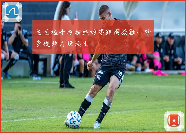 电竞选手与粉丝的零距离接触，珍贵视频片段流出