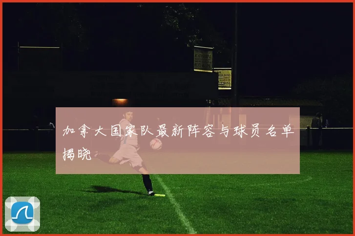 加拿大国家队最新阵容与球员名单揭晓