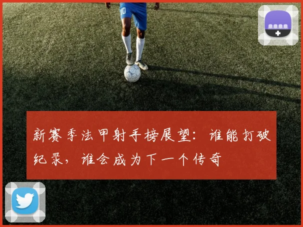 新赛季法甲射手榜展望：谁能打破纪录，谁会成为下一个传奇