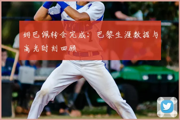 姆巴佩转会完成：巴黎生涯数据与高光时刻回顾