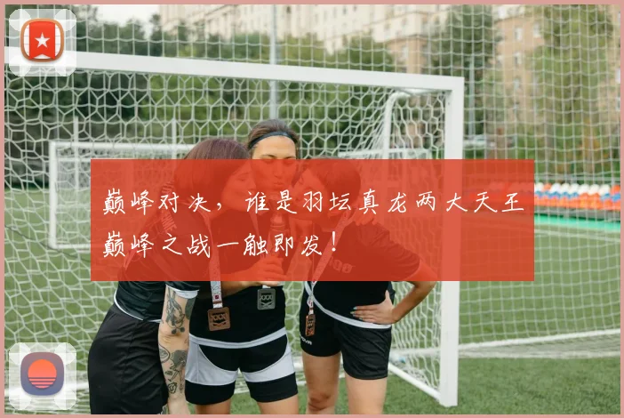 巅峰对决，谁是羽坛真龙两大天王巅峰之战一触即发！