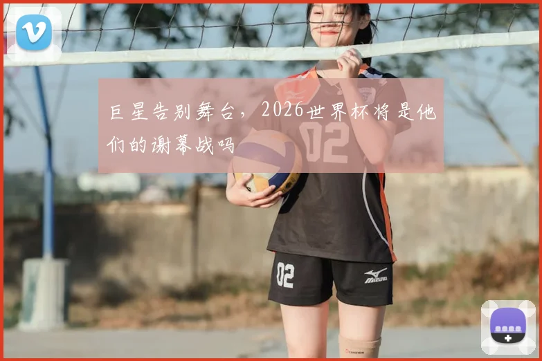 巨星告别舞台，2026世界杯将是他们的谢幕战吗