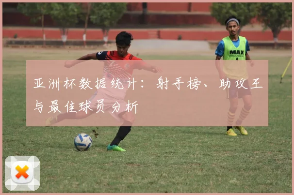 亚洲杯数据统计：射手榜、助攻王与最佳球员分析