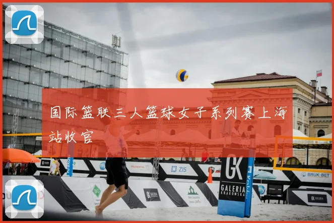 国际篮联三人篮球女子系列赛上海站收官